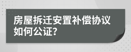 房屋拆遷安置補(bǔ)償協(xié)議如何公證？