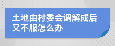 土地由村委會(huì)調(diào)解成后又不服怎么辦