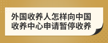 外國收養(yǎng)人怎樣向中國收養(yǎng)中心申請暫停收養(yǎng)