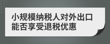 小規(guī)模納稅人對外出口能否享受退稅優(yōu)惠