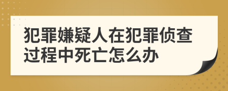 犯罪嫌疑人在犯罪偵查過程中死亡怎么辦