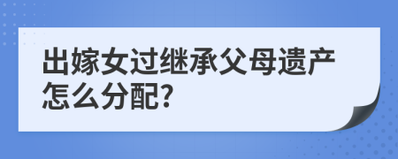 出嫁女過(guò)繼承父母遺產(chǎn)怎么分配?