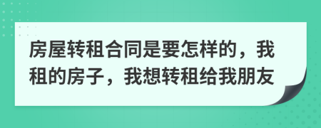 房屋轉(zhuǎn)租合同是要怎樣的，我租的房子，我想轉(zhuǎn)租給我朋友