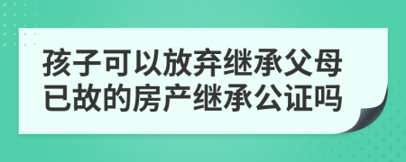 孩子可以放棄繼承父母已故的房產繼承公證嗎