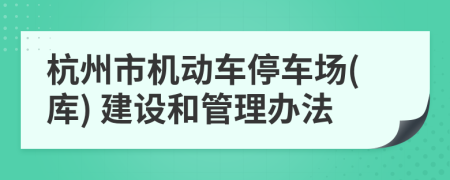 杭州市機(jī)動(dòng)車停車場(chǎng)(庫) 建設(shè)和管理辦法