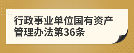 行政事業(yè)單位國有資產(chǎn)管理辦法第36條