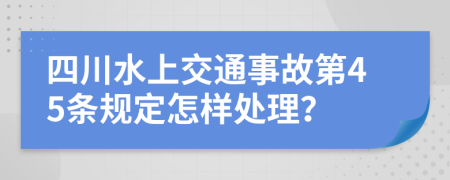 四川水上交通事故第45條規(guī)定怎樣處理？