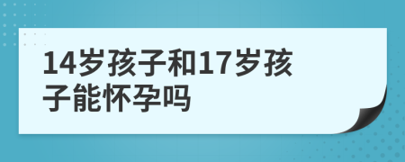 14歲孩子和17歲孩子能懷孕嗎