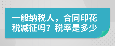 一般納稅人，合同印花稅減征嗎？稅率是多少