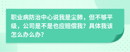 職業(yè)病防治中心說我是塵肺，但不夠平級，公司是不是也應(yīng)賠償我？具體我該怎么辦么辦？