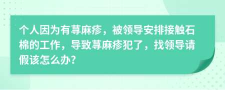 個(gè)人因?yàn)橛惺n麻疹，被領(lǐng)導(dǎo)安排接觸石棉的工作，導(dǎo)致蕁麻疹犯了，找領(lǐng)導(dǎo)請(qǐng)假該怎么辦？