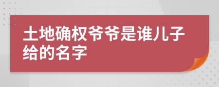 土地確權(quán)爺爺是誰兒子給的名字