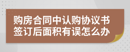 購(gòu)房合同中認(rèn)購(gòu)協(xié)議書(shū)簽訂后面積有誤怎么辦