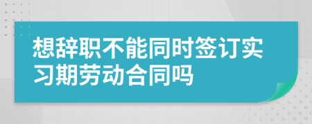 想辭職不能同時簽訂實習(xí)期勞動合同嗎