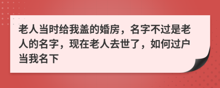 老人當(dāng)時(shí)給我蓋的婚房，名字不過是老人的名字，現(xiàn)在老人去世了，如何過戶當(dāng)我名下