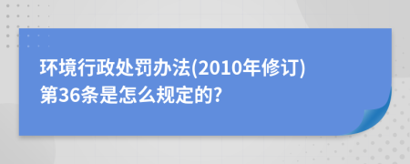 環(huán)境行政處罰辦法(2010年修訂)第36條是怎么規(guī)定的?
