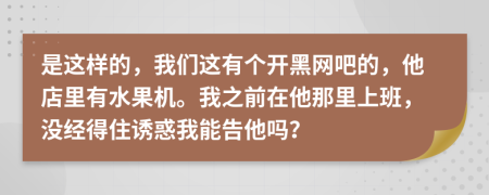 是這樣的，我們這有個開黑網(wǎng)吧的，他店里有水果機。我之前在他那里上班，沒經(jīng)得住誘惑我能告他嗎？