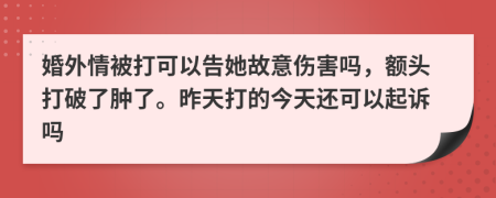 婚外情被打可以告她故意傷害嗎，額頭打破了腫了。昨天打的今天還可以起訴嗎