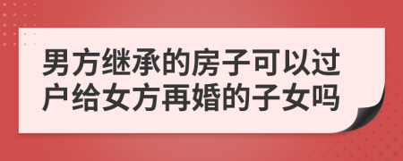 男方繼承的房子可以過戶給女方再婚的子女嗎