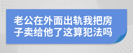 老公在外面出軌我把房子賣給他了這算犯法嗎