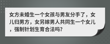 女方未婚生一個(gè)女孩與男友分手了，女兒歸男方，女另嫁男人共同生一個(gè)女兒，強(qiáng)制針劃生育合法嗎？