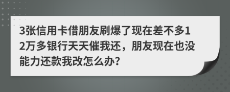 3張信用卡借朋友刷爆了現(xiàn)在差不多12萬多銀行天天催我還，朋友現(xiàn)在也沒能力還款我改怎么辦？