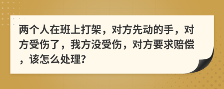 兩個人在班上打架，對方先動的手，對方受傷了，我方?jīng)]受傷，對方要求賠償，該怎么處理？