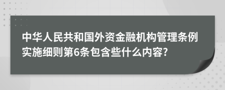 中華人民共和國(guó)外資金融機(jī)構(gòu)管理?xiàng)l例實(shí)施細(xì)則第6條包含些什么內(nèi)容?