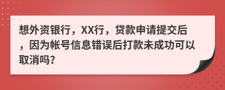 想外資銀行，XX行，貸款申請?zhí)峤缓?，因為帳號信息錯誤后打款未成功可以取消嗎？