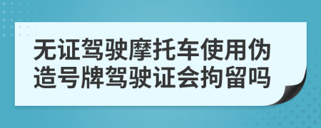 無證駕駛摩托車使用偽造號牌駕駛證會拘留嗎