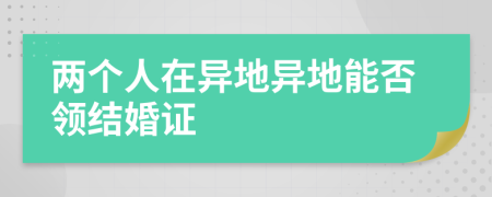 兩個(gè)人在異地異地能否領(lǐng)結(jié)婚證