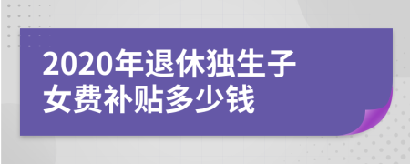 2020年退休獨(dú)生子女費(fèi)補(bǔ)貼多少錢
