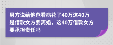 男方說(shuō)給他爸看病花了40萬(wàn)這40萬(wàn)是借款女方要離婚，這40萬(wàn)借款女方要承擔(dān)責(zé)任嗎