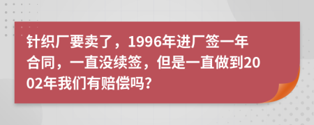 針織廠要賣了，1996年進廠簽一年合同，一直沒續(xù)簽，但是一直做到2002年我們有賠償嗎？