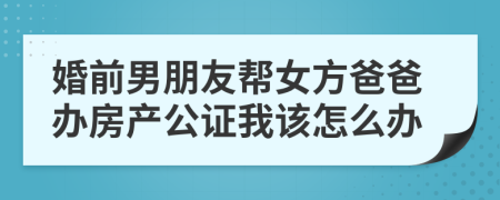婚前男朋友幫女方爸爸辦房產(chǎn)公證我該怎么辦