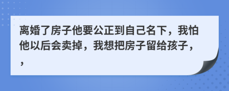 離婚了房子他要公正到自己名下，我怕他以后會賣掉，我想把房子留給孩子，，