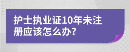 護(hù)士執(zhí)業(yè)證10年未注冊應(yīng)該怎么辦？