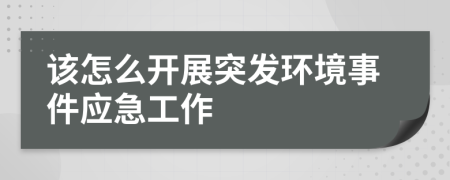 該怎么開展突發(fā)環(huán)境事件應急工作