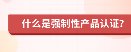 什么是強(qiáng)制性產(chǎn)品認(rèn)證？