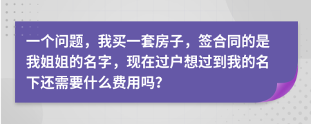 一個問題，我買一套房子，簽合同的是我姐姐的名字，現(xiàn)在過戶想過到我的名下還需要什么費用嗎？