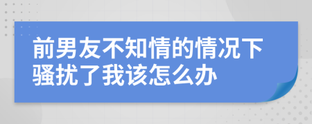 前男友不知情的情況下騷擾了我該怎么辦