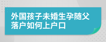 外國孩子未婚生孕隨父落戶如何上戶口