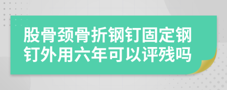 股骨頸骨折鋼釘固定鋼釘外用六年可以評(píng)殘嗎