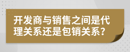 開發(fā)商與銷售之間是代理關(guān)系還是包銷關(guān)系？