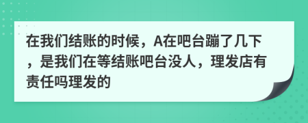 在我們結(jié)賬的時候，A在吧臺蹦了幾下，是我們在等結(jié)賬吧臺沒人，理發(fā)店有責任嗎理發(fā)的