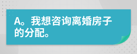 A。我想咨詢離婚房子的分配。