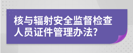 核與輻射安全監(jiān)督檢查人員證件管理辦法?