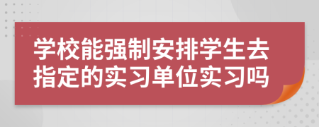 學校能強制安排學生去指定的實習單位實習嗎