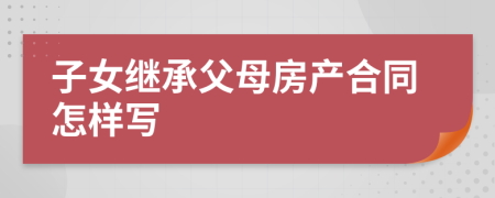 子女繼承父母房產(chǎn)合同怎樣寫(xiě)