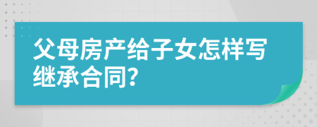 父母房產(chǎn)給子女怎樣寫繼承合同？